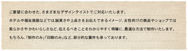 ���v�]�ɍ��킹���A���܂��܂ȃf�U�C���e�C�X�g�ł��Ή��������܂��B�z�e���╟���{�݂Ȃǂł͐��������i�������`���ł���C���[�W�A���������̏��i��V���b�v�ł͏_�炩���₩�킢�炵���ȂǁA�`����ׂ����Ƃ��킩��₷�����m�ɁA�œK�ȕ��@�Ő��삢�����܂��B�������A�u����̂݁v�u����̂݁v�ȂǁA�����I�ȈČ��������Ă���܂��B